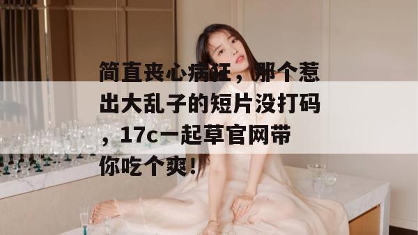 简直丧心病狂，那个惹出大乱子的短片没打码，17c一起草官网带你吃个爽！