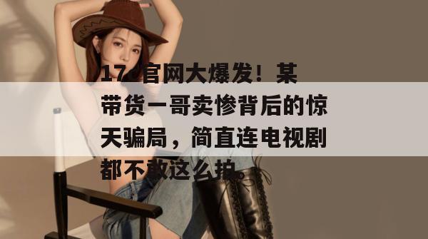 17c官网大爆发！某带货一哥卖惨背后的惊天骗局，简直连电视剧都不敢这么拍。