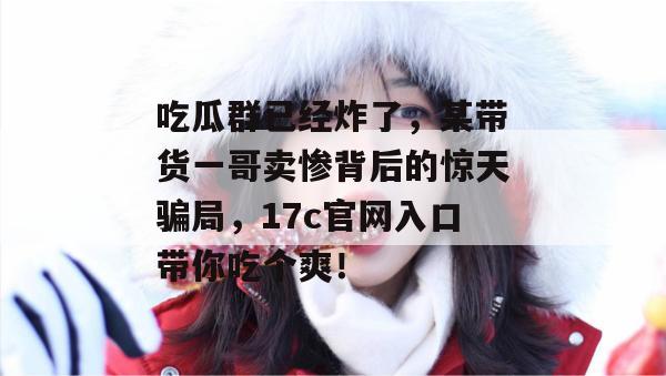 吃瓜群已经炸了，某带货一哥卖惨背后的惊天骗局，17c官网入口带你吃个爽！