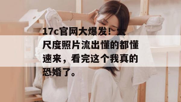 17c官网大爆发！大尺度照片流出懂的都懂速来，看完这个我真的恐婚了。