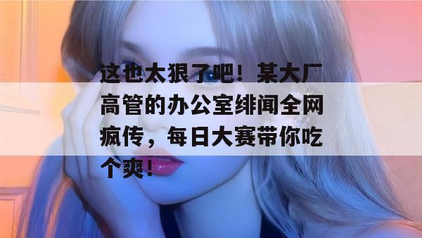 这也太狠了吧！某大厂高管的办公室绯闻全网疯传，每日大赛带你吃个爽！