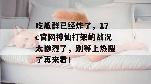吃瓜群已经炸了，17c官网神仙打架的战况太惨烈了，别等上热搜了再来看！