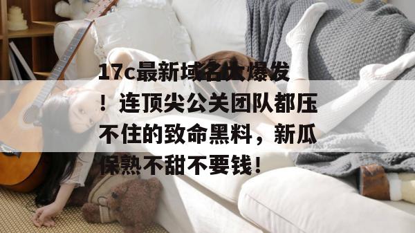 17c最新域名大爆发！连顶尖公关团队都压不住的致命黑料，新瓜保熟不甜不要钱！