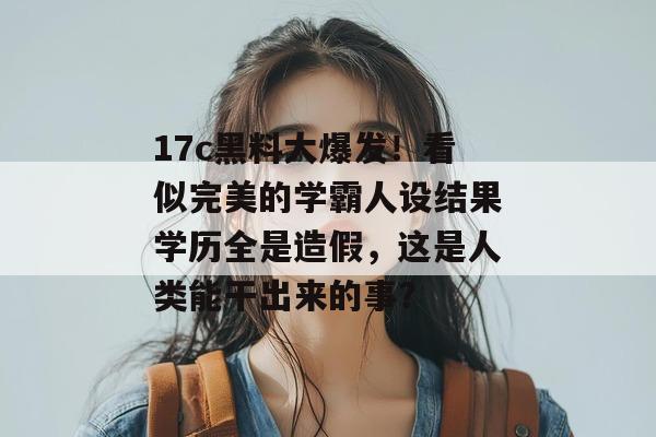 17c黑料大爆发！看似完美的学霸人设结果学历全是造假，这是人类能干出来的事？