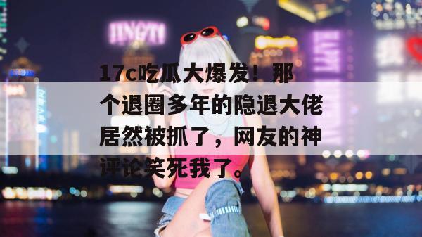 17c吃瓜大爆发！那个退圈多年的隐退大佬居然被抓了，网友的神评论笑死我了。