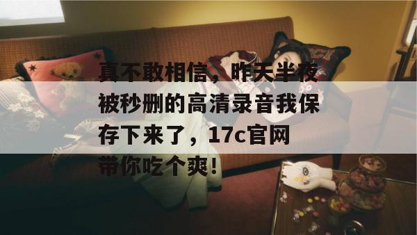 真不敢相信，昨天半夜被秒删的高清录音我保存下来了，17c官网带你吃个爽！