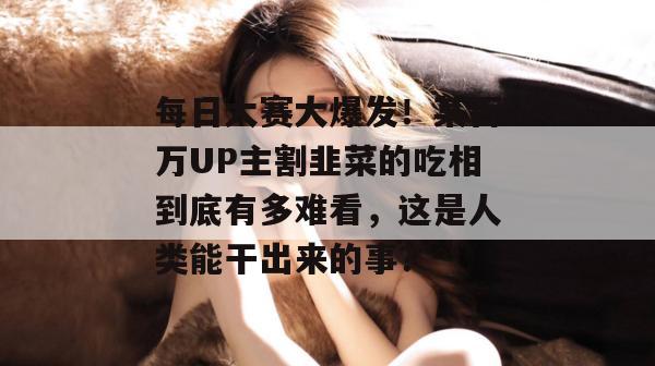 每日大赛大爆发！某百万UP主割韭菜的吃相到底有多难看，这是人类能干出来的事？