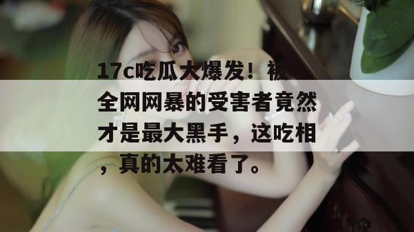 17c吃瓜大爆发！被全网网暴的受害者竟然才是最大黑手，这吃相，真的太难看了。