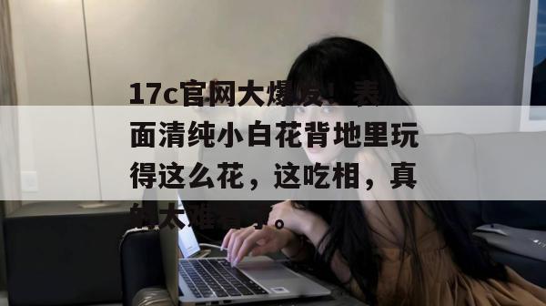 17c官网大爆发！表面清纯小白花背地里玩得这么花，这吃相，真的太难看了。