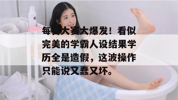 每日大赛大爆发！看似完美的学霸人设结果学历全是造假，这波操作只能说又蠢又坏。