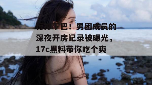惊掉下巴！男团成员的深夜开房记录被曝光，17c黑料带你吃个爽！