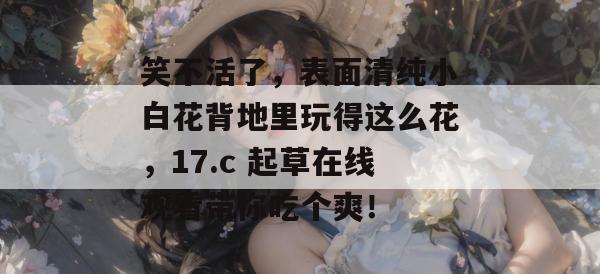 笑不活了，表面清纯小白花背地里玩得这么花，17.c 起草在线观看带你吃个爽！