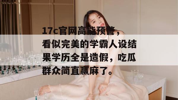 17c官网高能预警，看似完美的学霸人设结果学历全是造假，吃瓜群众简直赢麻了。