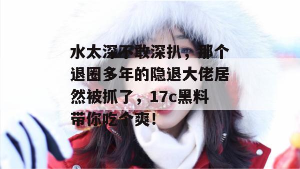 水太深不敢深扒，那个退圈多年的隐退大佬居然被抓了，17c黑料带你吃个爽！