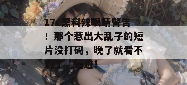17c黑料辣眼睛警告！那个惹出大乱子的短片没打码，晚了就看不到了，速进！