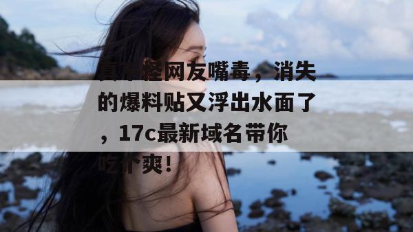 真不怪网友嘴毒，消失的爆料贴又浮出水面了，17c最新域名带你吃个爽！