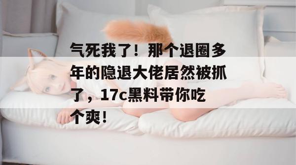 气死我了！那个退圈多年的隐退大佬居然被抓了，17c黑料带你吃个爽！