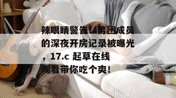 辣眼睛警告！男团成员的深夜开房记录被曝光，17.c 起草在线观看带你吃个爽！