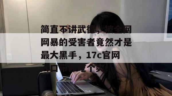 简直不讲武德，被全网网暴的受害者竟然才是最大黑手，17c官网入口带你吃个爽！