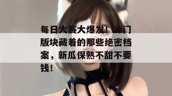 每日大赛大爆发！冷门版块藏着的那些绝密档案，新瓜保熟不甜不要钱！