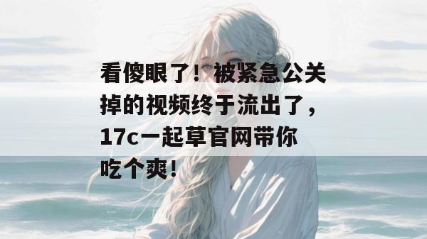 看傻眼了！被紧急公关掉的视频终于流出了，17c一起草官网带你吃个爽！