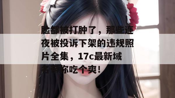 脸都被打肿了，那些连夜被投诉下架的违规照片全集，17c最新域名带你吃个爽！