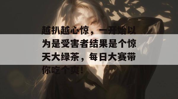 越扒越心惊，一开始以为是受害者结果是个惊天大绿茶，每日大赛带你吃个爽！