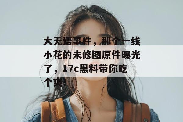 大无语事件，那个一线小花的未修图原件曝光了，17c黑料带你吃个爽！
