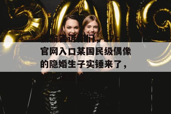 偷偷告诉你们，17c官网入口某国民级偶像的隐婚生子实锤来了，吃瓜速度进！