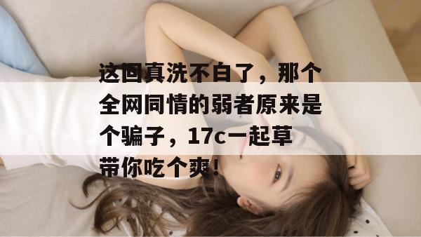 这回真洗不白了，那个全网同情的弱者原来是个骗子，17c一起草带你吃个爽！