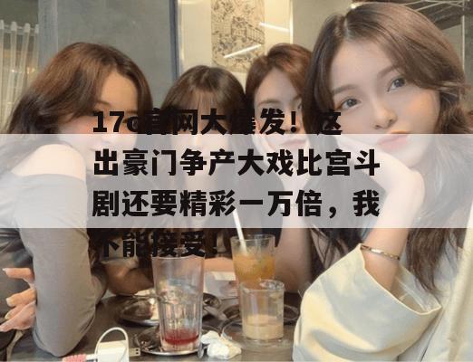 17c官网大爆发！这出豪门争产大戏比宫斗剧还要精彩一万倍，我不能接受！