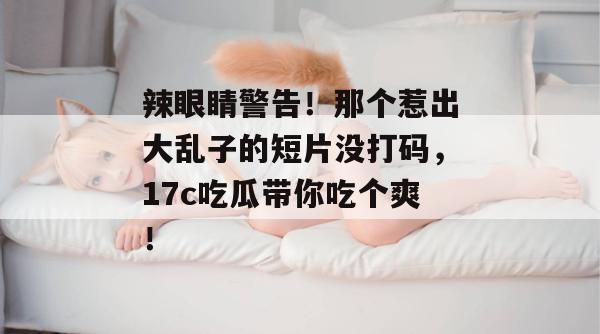 辣眼睛警告!那个惹出大乱子的短片没打码,17c吃瓜带你吃个爽!