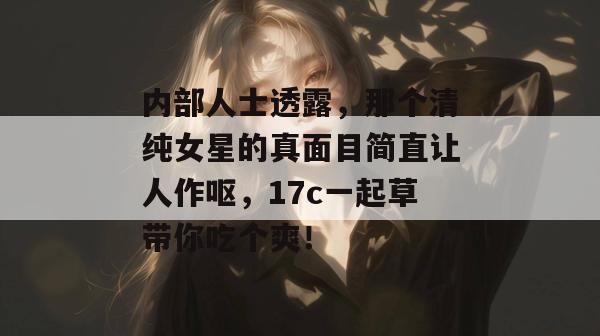 内部人士透露,那个清纯女星的真面目简直让人作呕,17c一起草带你吃个爽!