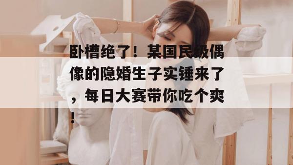 卧槽绝了!某国民级偶像的隐婚生子实锤来了,每日大赛带你吃个爽!