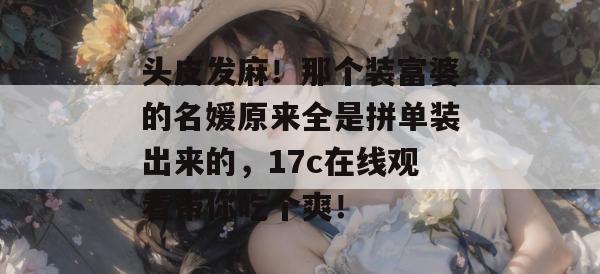 头皮发麻!那个装富婆的名媛原来全是拼单装出来的,17c在线观看带你吃个爽!