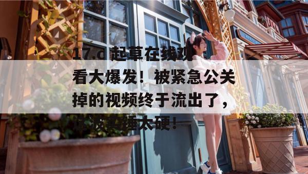 17.c 起草在线观看大爆发!被紧急公关掉的视频终于流出了,这波实锤太硬!