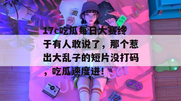 17c吃瓜每日大赛终于有人敢说了,那个惹出大乱子的短片没打码,吃瓜速度进!