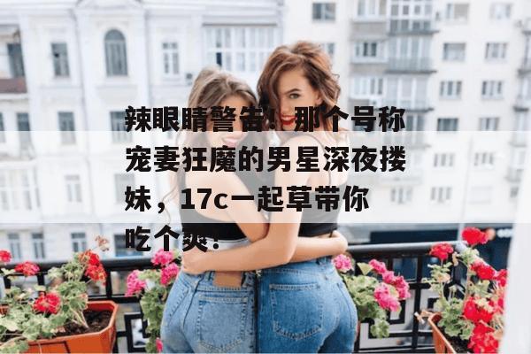 辣眼睛警告!那个号称宠妻狂魔的男星深夜搂妹,17c一起草带你吃个爽!