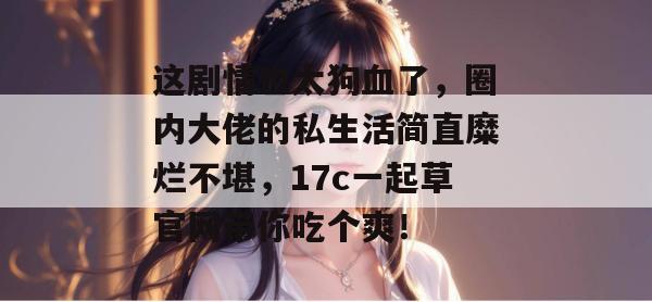 这剧情也太狗血了,圈内大佬的私生活简直糜烂不堪,17c一起草官网带你吃个爽!