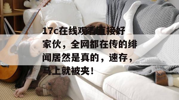17c在线观看直接好家伙,全网都在传的绯闻居然是真的,速存,马上就被夹!