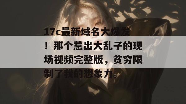17c最新域名大爆发!那个惹出大乱子的现场视频完整版,贫穷限制了我的想象力。