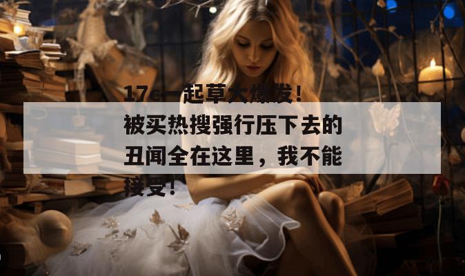 17c一起草大爆发！被买热搜强行压下去的丑闻全在这里，我不能接受！