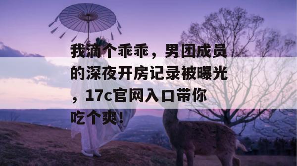 我滴个乖乖，男团成员的深夜开房记录被曝光，17c官网入口带你吃个爽！