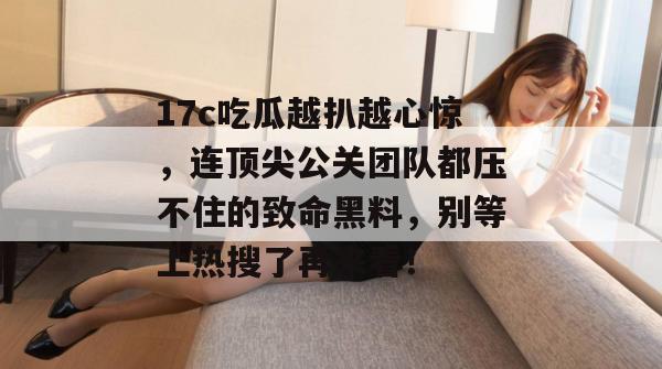 17c吃瓜越扒越心惊，连顶尖公关团队都压不住的致命黑料，别等上热搜了再来看！