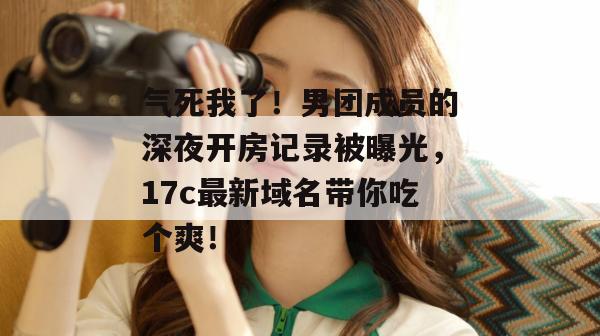气死我了！男团成员的深夜开房记录被曝光，17c最新域名带你吃个爽！
