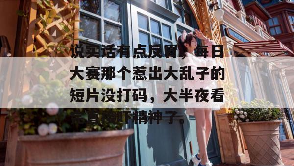 说实话有点反胃，每日大赛那个惹出大乱子的短片没打码，大半夜看完直接吓精神了。