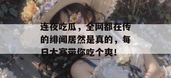 连夜吃瓜，全网都在传的绯闻居然是真的，每日大赛带你吃个爽！