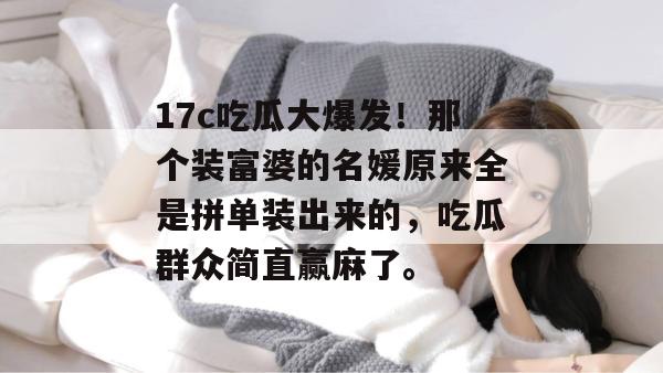 17c吃瓜大爆发！那个装富婆的名媛原来全是拼单装出来的，吃瓜群众简直赢麻了。