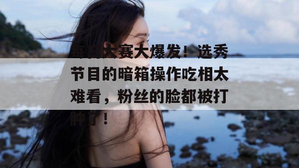 每日大赛大爆发!选秀节目的暗箱操作吃相太难看,粉丝的脸都被打肿了!