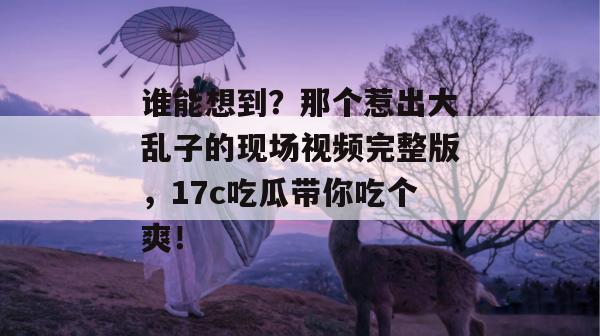 谁能想到？那个惹出大乱子的现场视频完整版，17c吃瓜带你吃个爽！